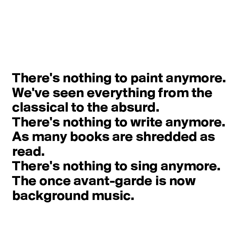 



There's nothing to paint anymore.
We've seen everything from the classical to the absurd.
There's nothing to write anymore.
As many books are shredded as read.
There's nothing to sing anymore.
The once avant-garde is now background music.