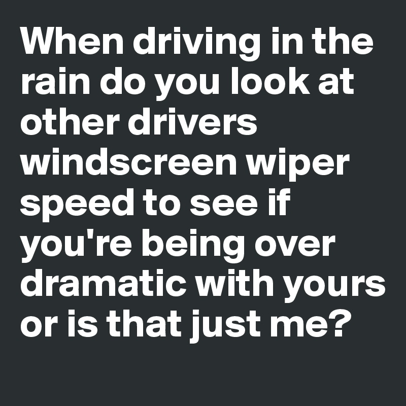 When driving in the rain do you look at other drivers windscreen wiper speed to see if you're being over dramatic with yours or is that just me?
