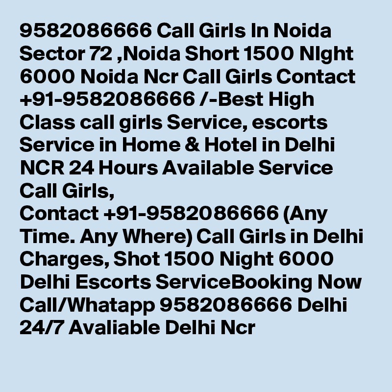 9582086666 Call Girls In Noida Sector 72 ,Noida Short 1500 NIght 6000 Noida Ncr Call Girls Contact  +91-9582086666 /-Best High Class call girls Service, escorts Service in Home & Hotel in Delhi NCR 24 Hours Available Service Call Girls, Contact +91-9582086666 (Any Time. Any Where) Call Girls in Delhi Charges, Shot 1500 Night 6000 Delhi Escorts ServiceBooking Now Call/Whatapp 9582086666 Delhi 24/7 Avaliable Delhi Ncr