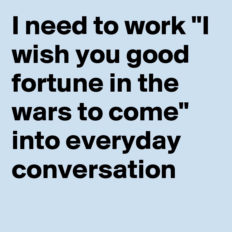 I need to work "I wish you good fortune in the wars to come" into everyday conversation