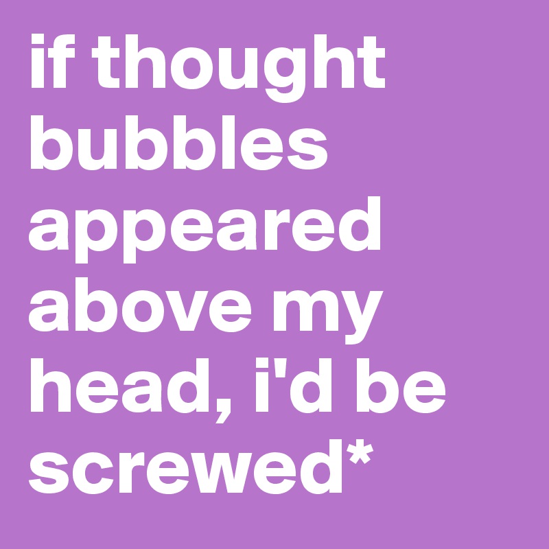 if thought bubbles appeared above my head, i'd be screwed*