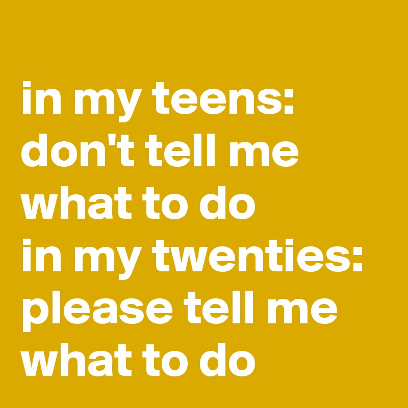 
in my teens: don't tell me what to do
in my twenties: please tell me what to do  
