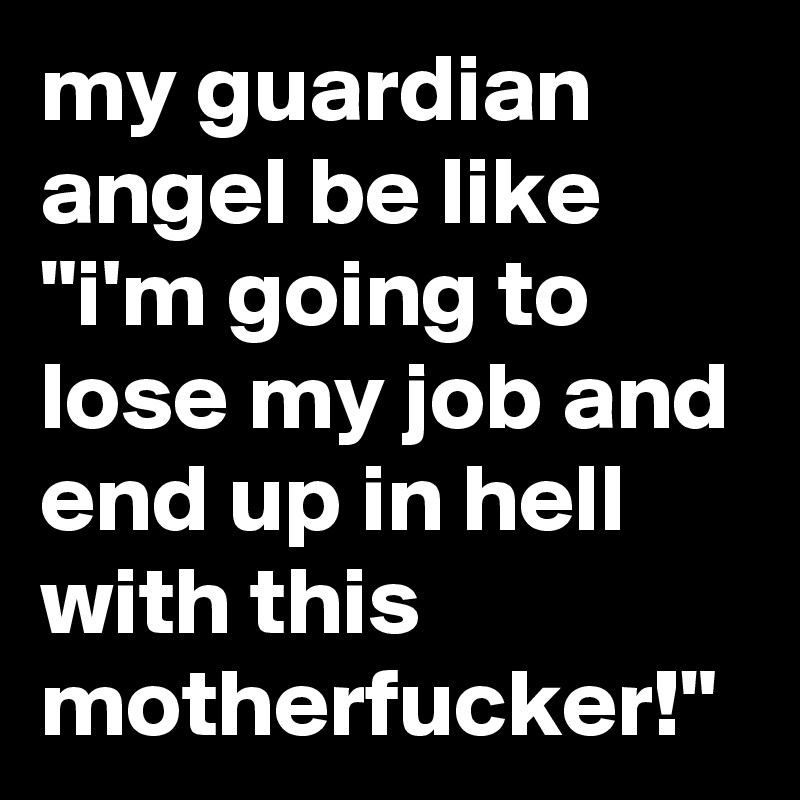 my guardian angel be like "i'm going to lose my job and end up in hell with this motherfucker!"