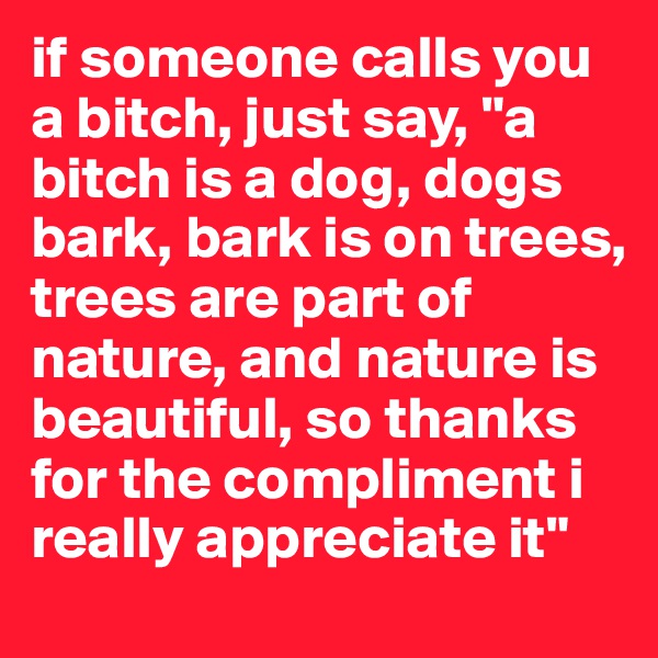 if someone calls you a bitch, just say, "a bitch is a dog, dogs bark, bark is on trees, trees are part of nature, and nature is beautiful, so thanks for the compliment i really appreciate it"
