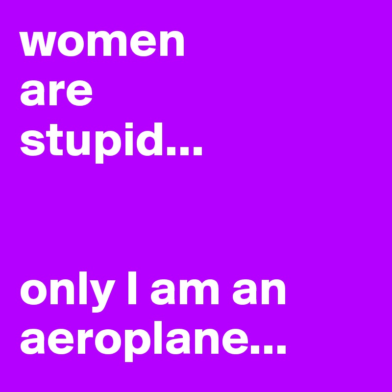 women
are
stupid...


only I am an aeroplane...