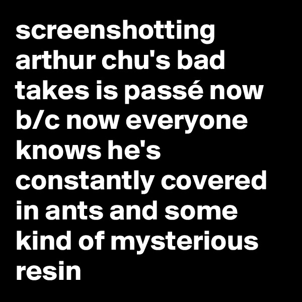 screenshotting arthur chu's bad takes is passé now b/c now everyone knows he's constantly covered in ants and some kind of mysterious resin