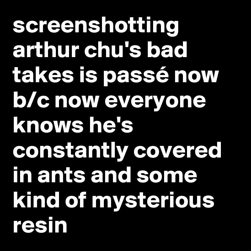screenshotting arthur chu's bad takes is passé now b/c now everyone knows he's constantly covered in ants and some kind of mysterious resin