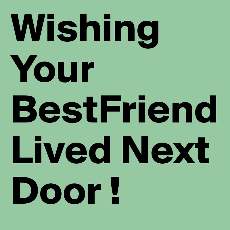 Wishing Your BestFriend Lived Next Door !