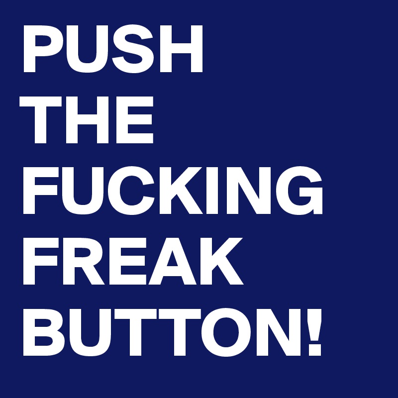 PUSH
THE FUCKING FREAK
BUTTON!