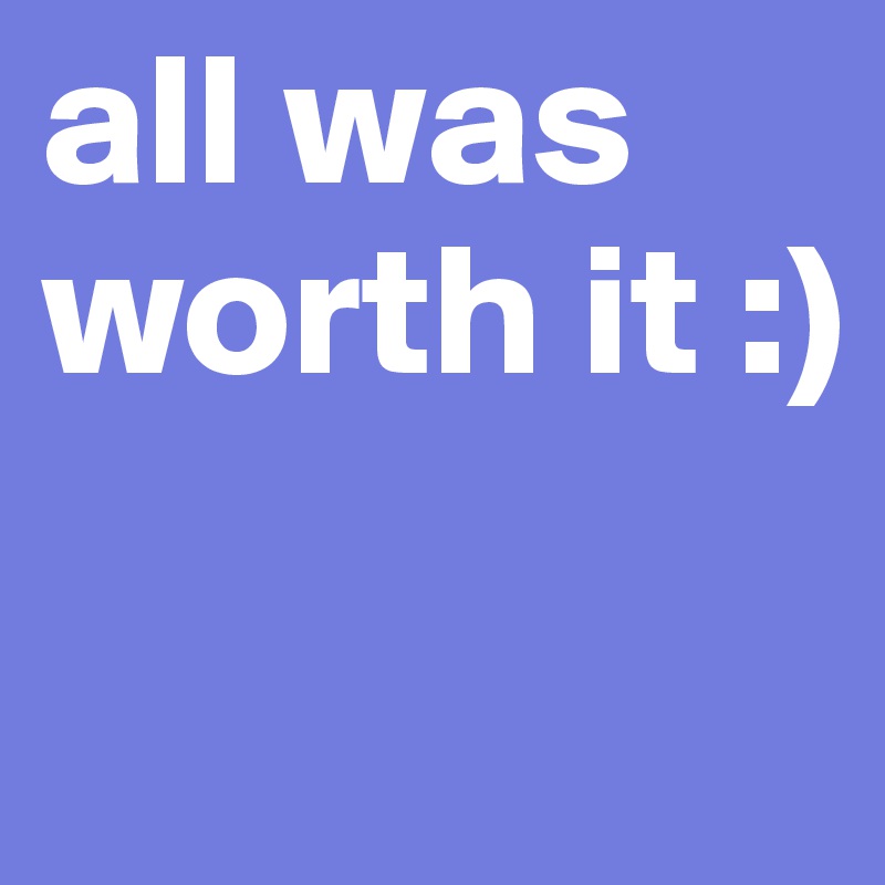 all was worth it :)

