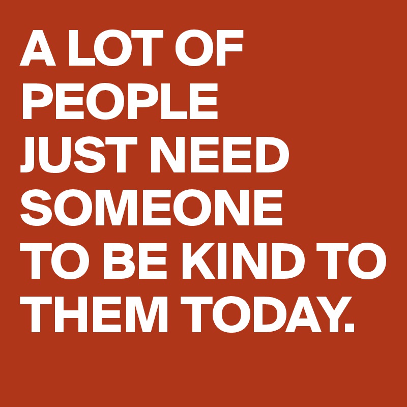 A LOT OF PEOPLE 
JUST NEED SOMEONE 
TO BE KIND TO THEM TODAY.
