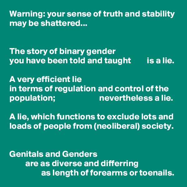Warning: your sense of truth and stability may be shattered...


The story of binary gender 
you have been told and taught         is a lie. 

A very efficient lie 
in terms of regulation and control of the population;                         nevertheless a lie. 

A lie, which functions to exclude lots and loads of people from (neoliberal) society. 


Genitals and Genders 
         are as diverse and differring 
                  as length of forearms or toenails.