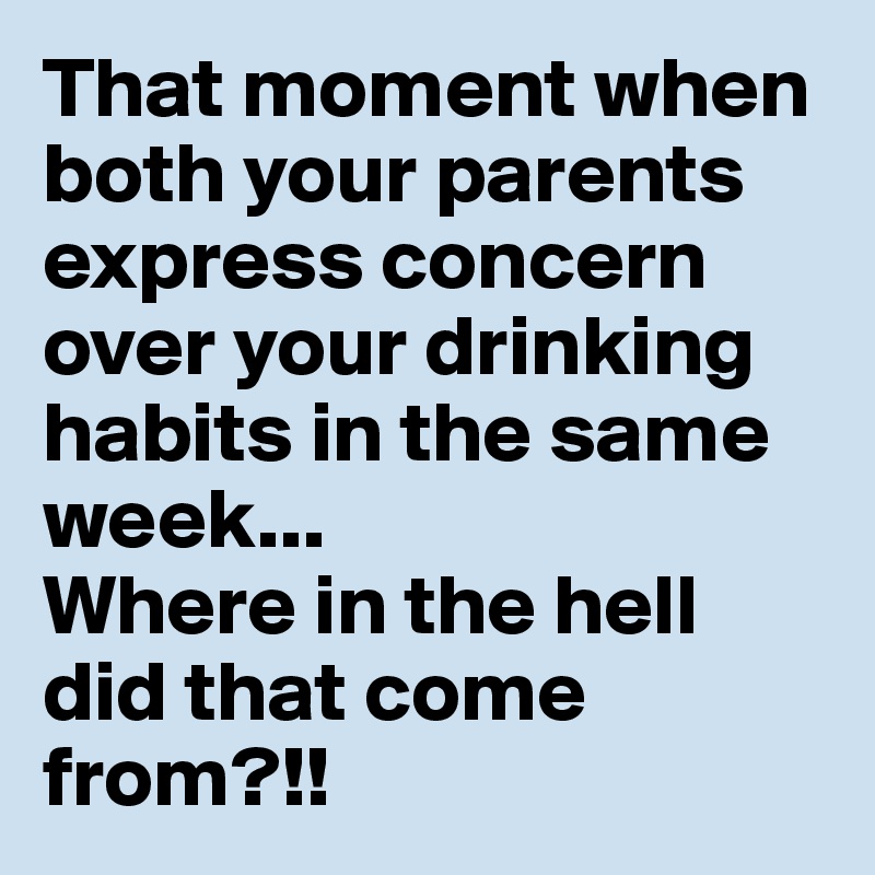 That moment when both your parents express concern over your drinking habits in the same week... 
Where in the hell did that come from?!! 