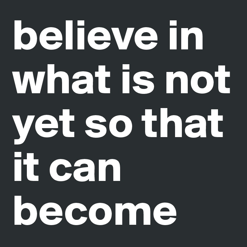 believe in what is not yet so that it can become