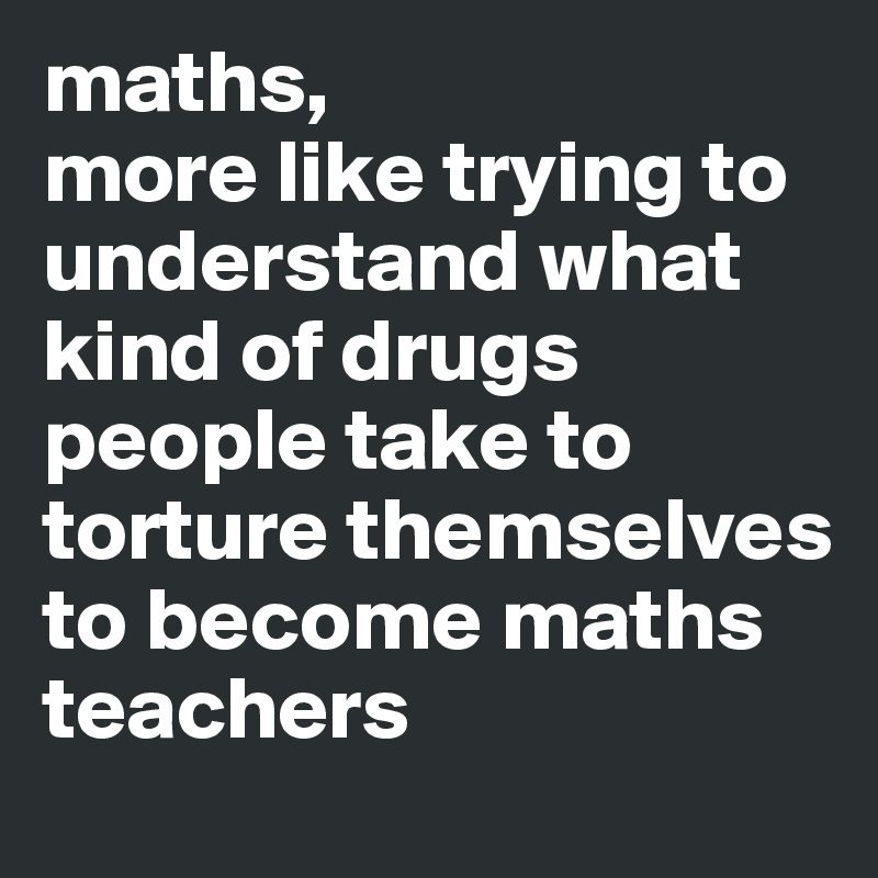 maths, 
more like trying to understand what kind of drugs people take to  torture themselves to become maths teachers 