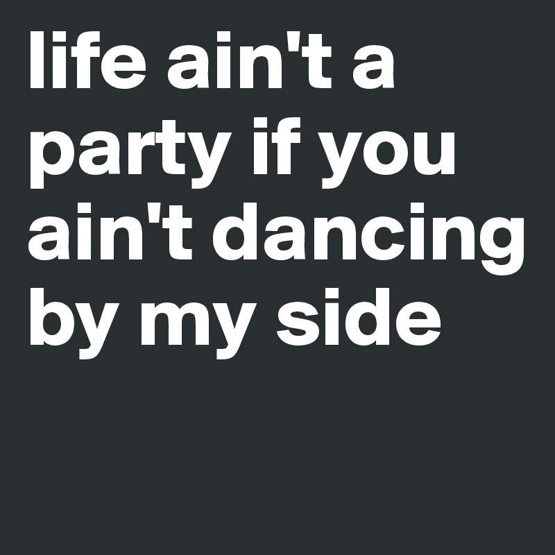 life ain't a party if you ain't dancing by my side 
