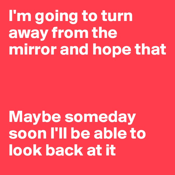 I'm going to turn away from the mirror and hope that 



Maybe someday soon I'll be able to look back at it