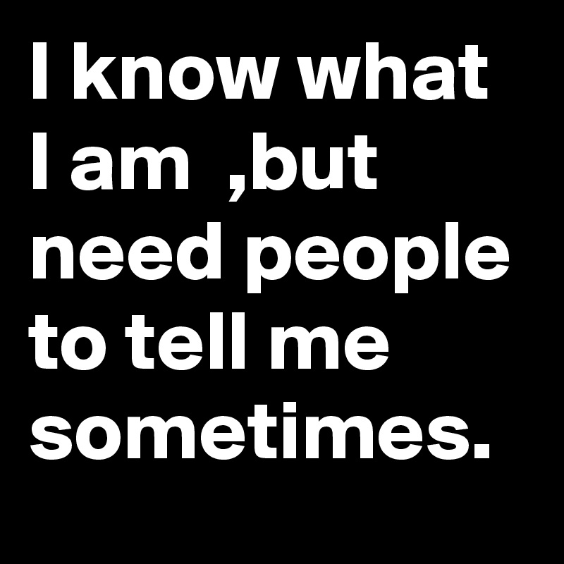I know what I am  ,but need people to tell me sometimes.