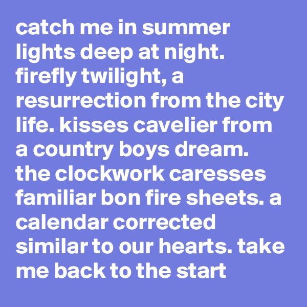 catch me in summer lights deep at night. firefly twilight, a resurrection from the city life. kisses cavelier from a country boys dream. the clockwork caresses familiar bon fire sheets. a calendar corrected similar to our hearts. take me back to the start