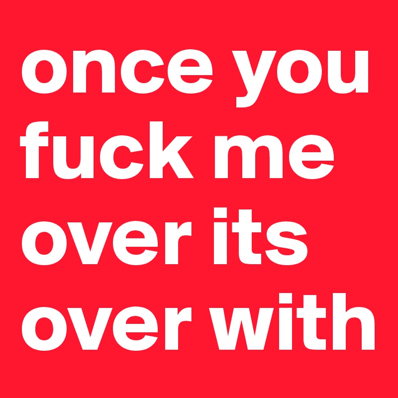 once you fuck me over its over with