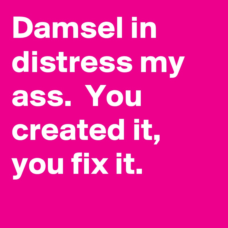 Damsel in distress my ass.  You created it, you fix it.
