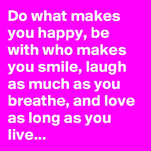 Do what makes you happy, be with who makes you smile, laugh as much as you breathe, and love as long as you live...