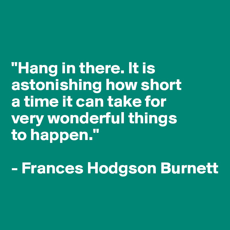 


"Hang in there. It is astonishing how short 
a time it can take for 
very wonderful things 
to happen."

- Frances Hodgson Burnett

