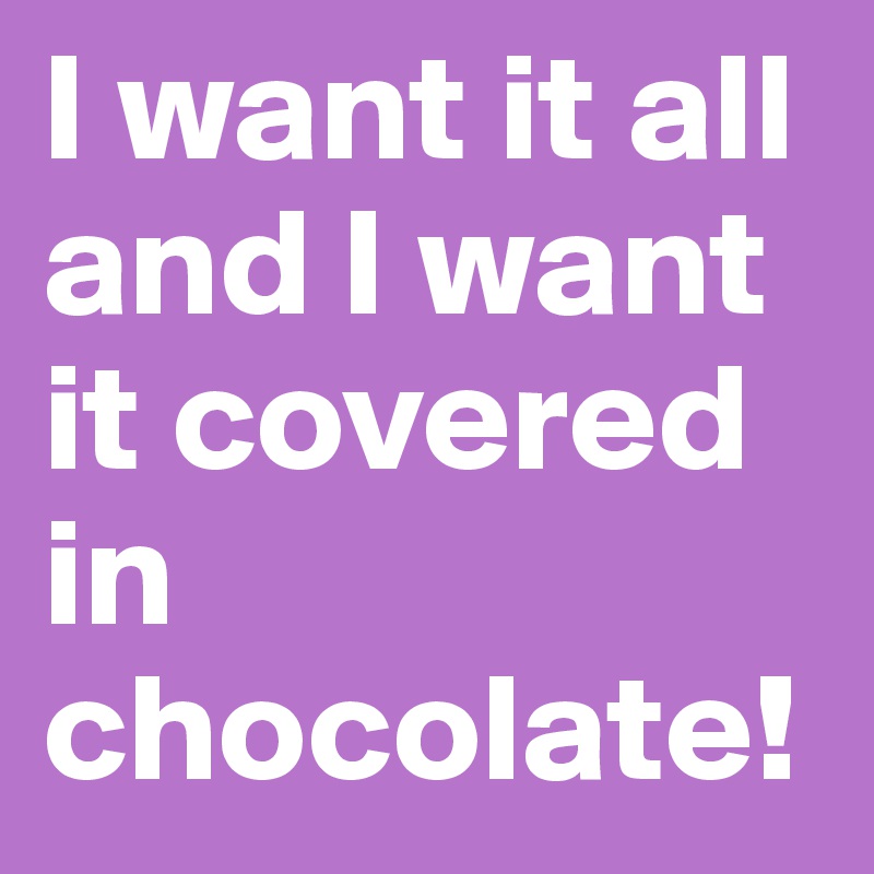 I want it all and I want it covered in chocolate!