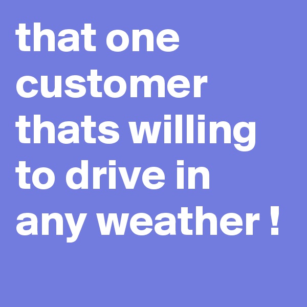 that one customer thats willing to drive in any weather !