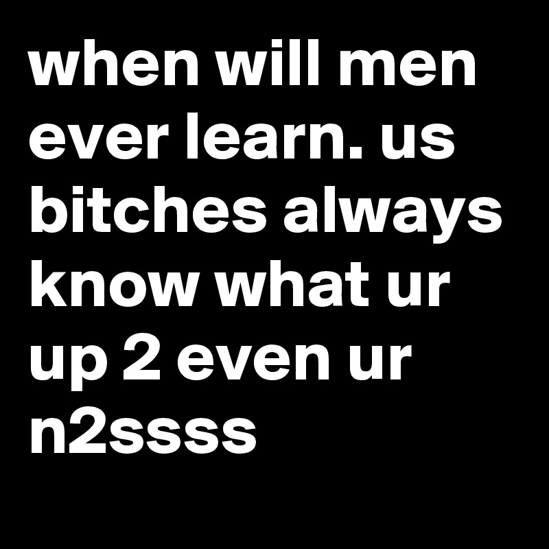 when will men ever learn. us bitches always know what ur up 2 even ur n2ssss 
