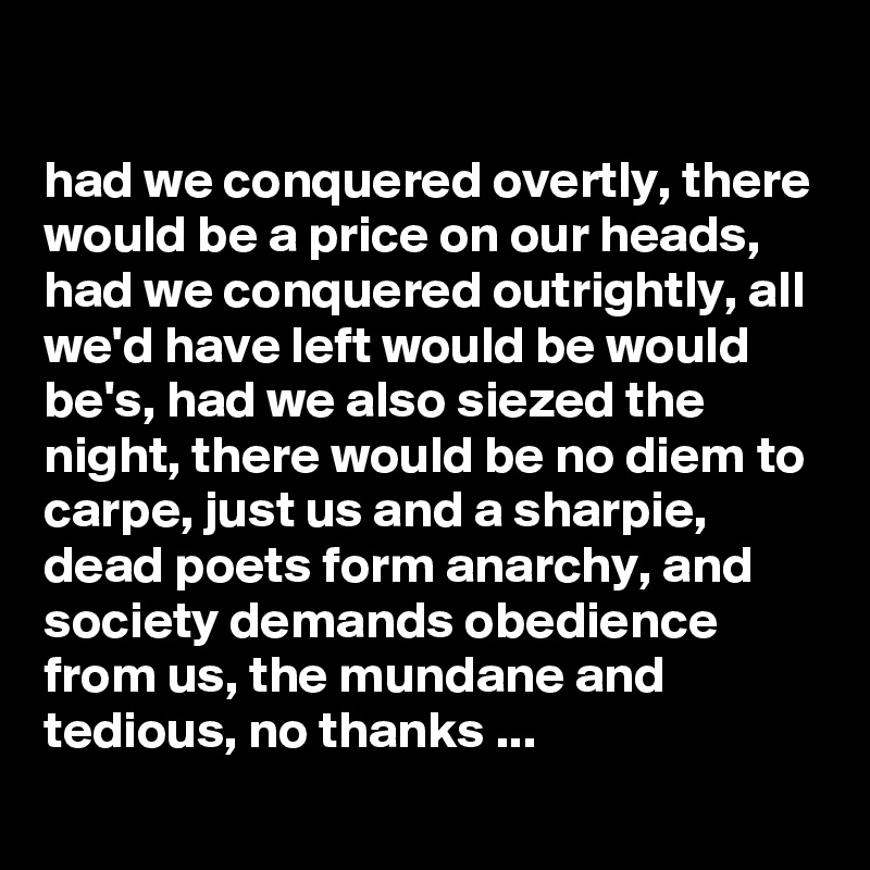 

had we conquered overtly, there would be a price on our heads, had we conquered outrightly, all we'd have left would be would be's, had we also siezed the night, there would be no diem to carpe, just us and a sharpie, dead poets form anarchy, and society demands obedience from us, the mundane and tedious, no thanks ...

