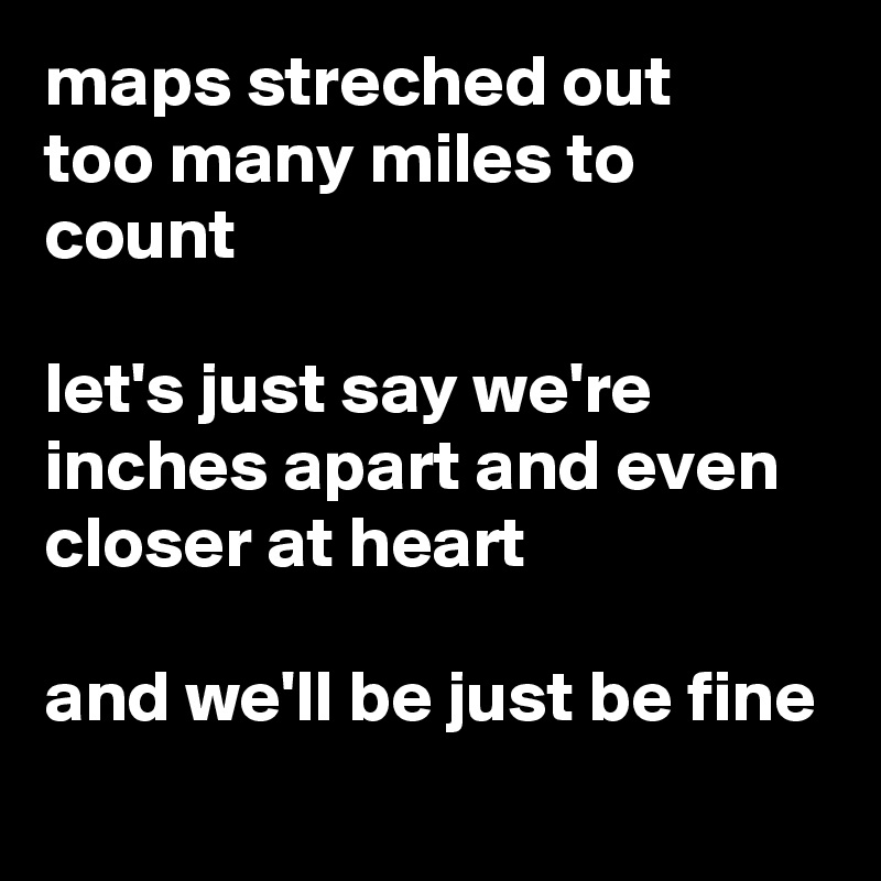 maps streched out
too many miles to count

let's just say we're inches apart and even closer at heart

and we'll be just be fine

