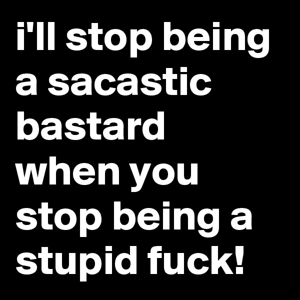 i'll stop being a sacastic bastard when you stop being a stupid fuck!