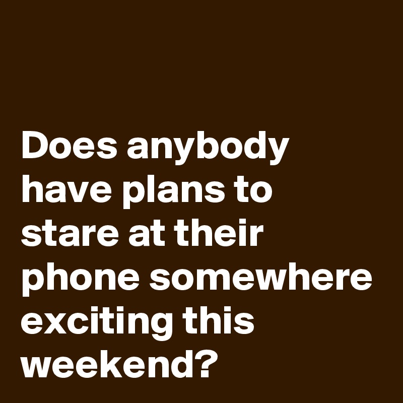

Does anybody have plans to stare at their phone somewhere exciting this weekend?