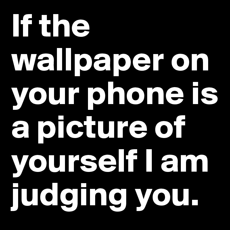If the wallpaper on your phone is a picture of yourself I am judging you.