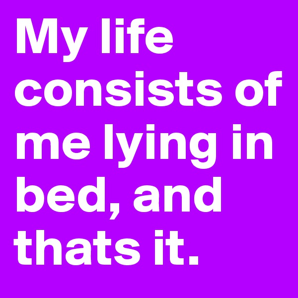 My life consists of me lying in bed, and thats it.