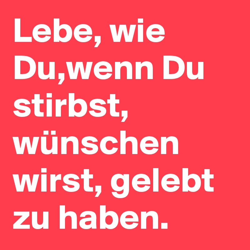 Lebe, wie Du,wenn Du stirbst, wünschen wirst, gelebt zu haben.