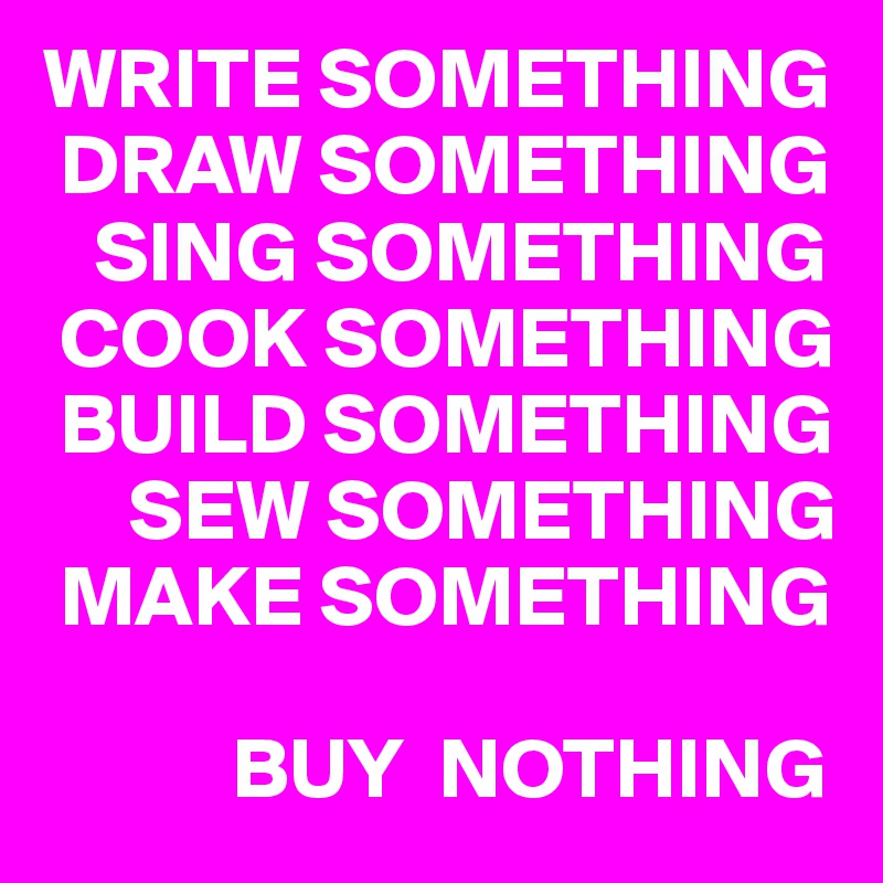 WRITE SOMETHING
 DRAW SOMETHING
   SING SOMETHING
 COOK SOMETHING
 BUILD SOMETHING
     SEW SOMETHING
 MAKE SOMETHING

           BUY  NOTHING