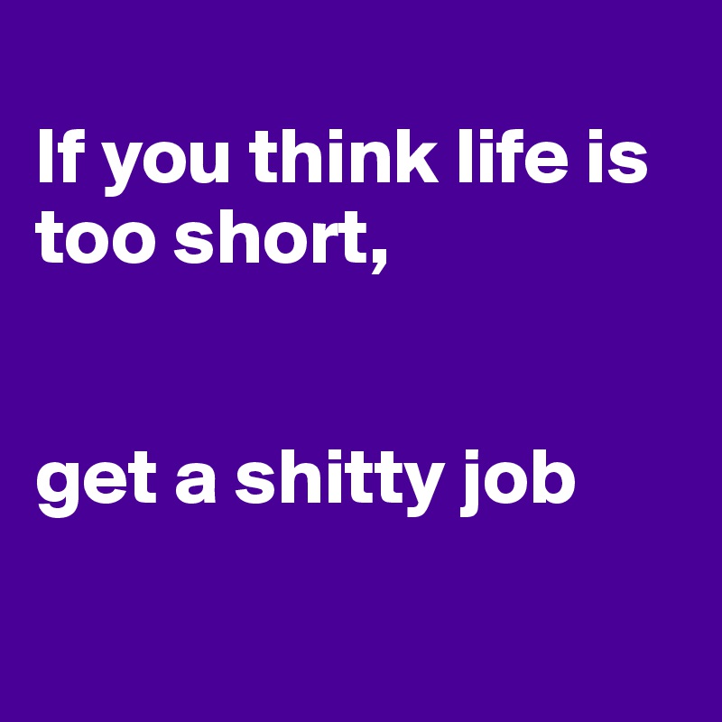 
If you think life is too short,


get a shitty job

