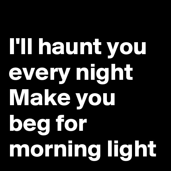 
I'll haunt you every night Make you beg for morning light
