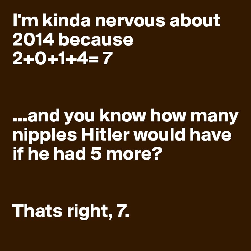 I'm kinda nervous about 2014 because 
2+0+1+4= 7


...and you know how many nipples Hitler would have if he had 5 more?


Thats right, 7.