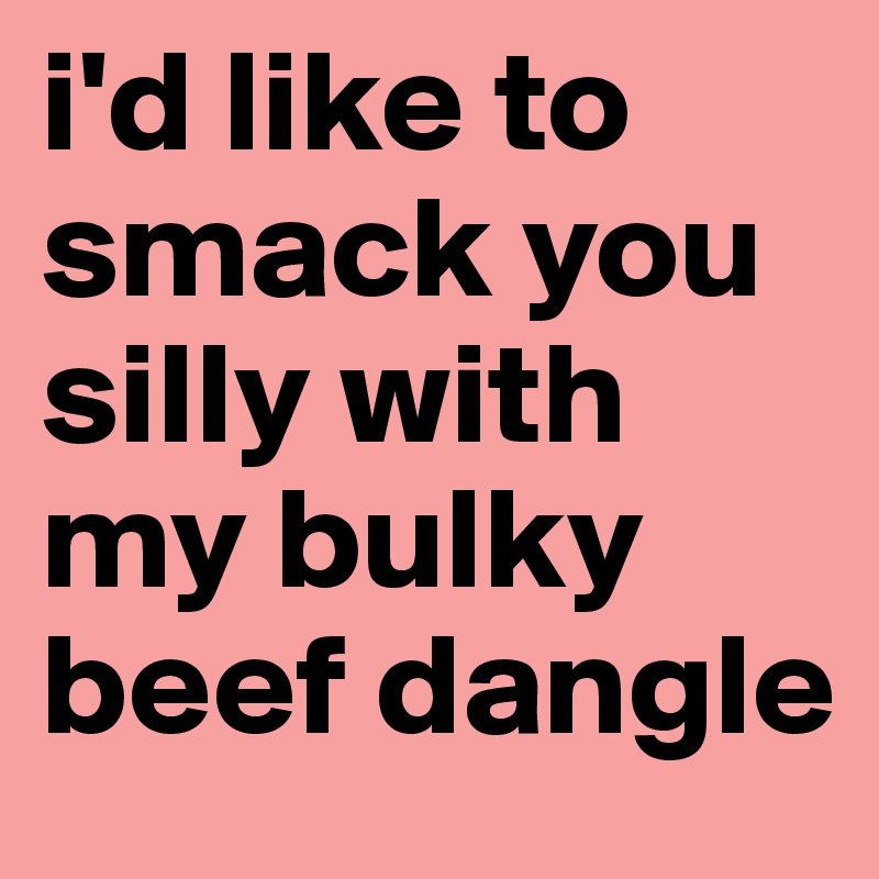 i'd like to smack you silly with my bulky beef dangle