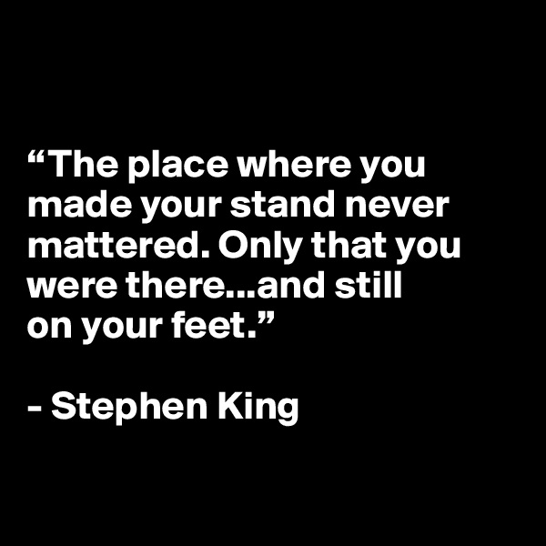 


“The place where you made your stand never mattered. Only that you were there...and still 
on your feet.”

- Stephen King

