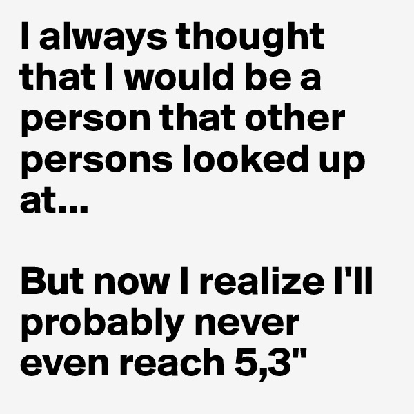 I always thought that I would be a person that other persons looked up at...

But now I realize I'll probably never even reach 5,3"