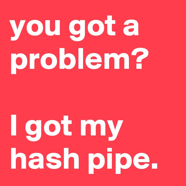 you got a problem?

I got my hash pipe.