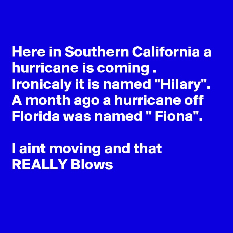 

Here in Southern California a hurricane is coming . Ironicaly it is named "Hilary". A month ago a hurricane off Florida was named " Fiona".

I aint moving and that REALLY Blows


