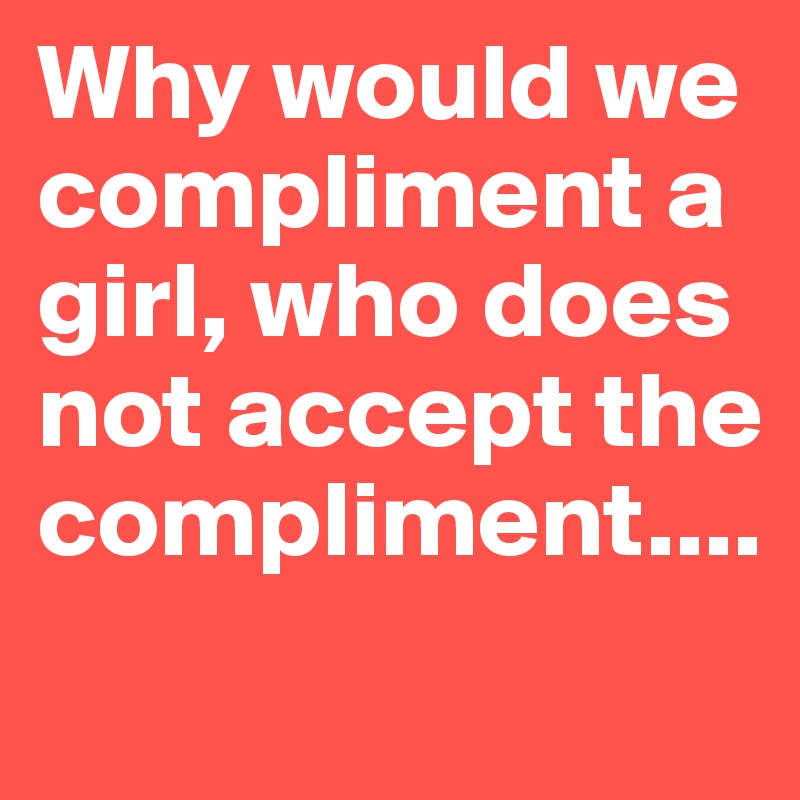 Why would we compliment a girl, who does not accept the compliment....
