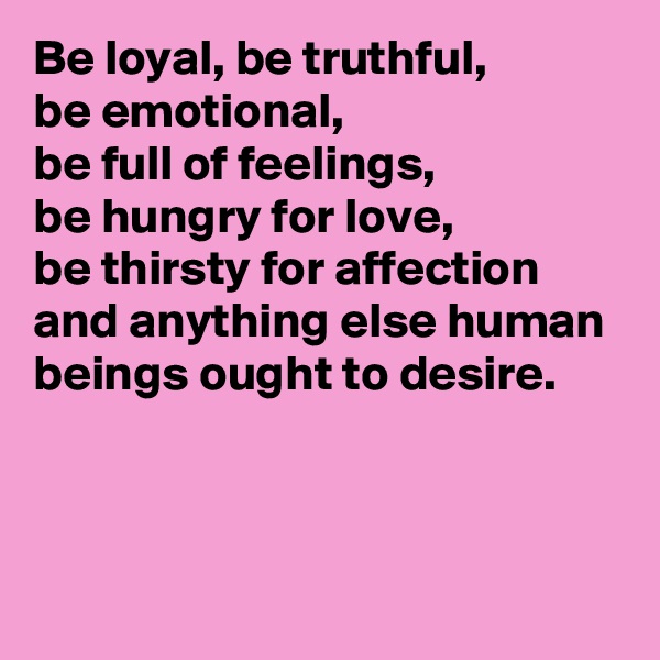 Be loyal, be truthful,
be emotional,
be full of feelings,
be hungry for love,
be thirsty for affection and anything else human beings ought to desire.



