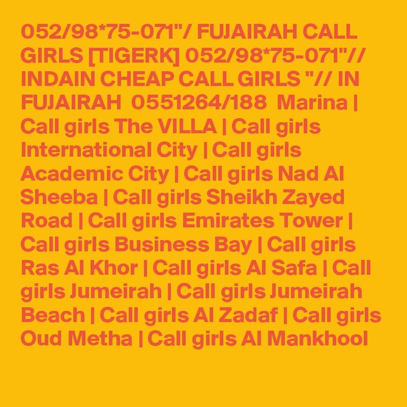 052/98*75-071"/ FUJAIRAH CALL GIRLS [TIGERK] 052/98*75-071"// INDAIN CHEAP CALL GIRLS "// IN FUJAIRAH  0551264/188  Marina | Call girls The VILLA | Call girls International City | Call girls Academic City | Call girls Nad Al Sheeba | Call girls Sheikh Zayed Road | Call girls Emirates Tower | Call girls Business Bay | Call girls Ras Al Khor | Call girls Al Safa | Call girls Jumeirah | Call girls Jumeirah Beach | Call girls Al Zadaf | Call girls Oud Metha | Call girls Al Mankhool