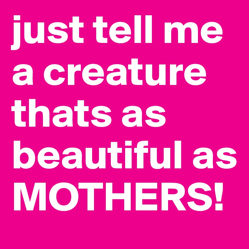 just tell me a creature thats as beautiful as MOTHERS!